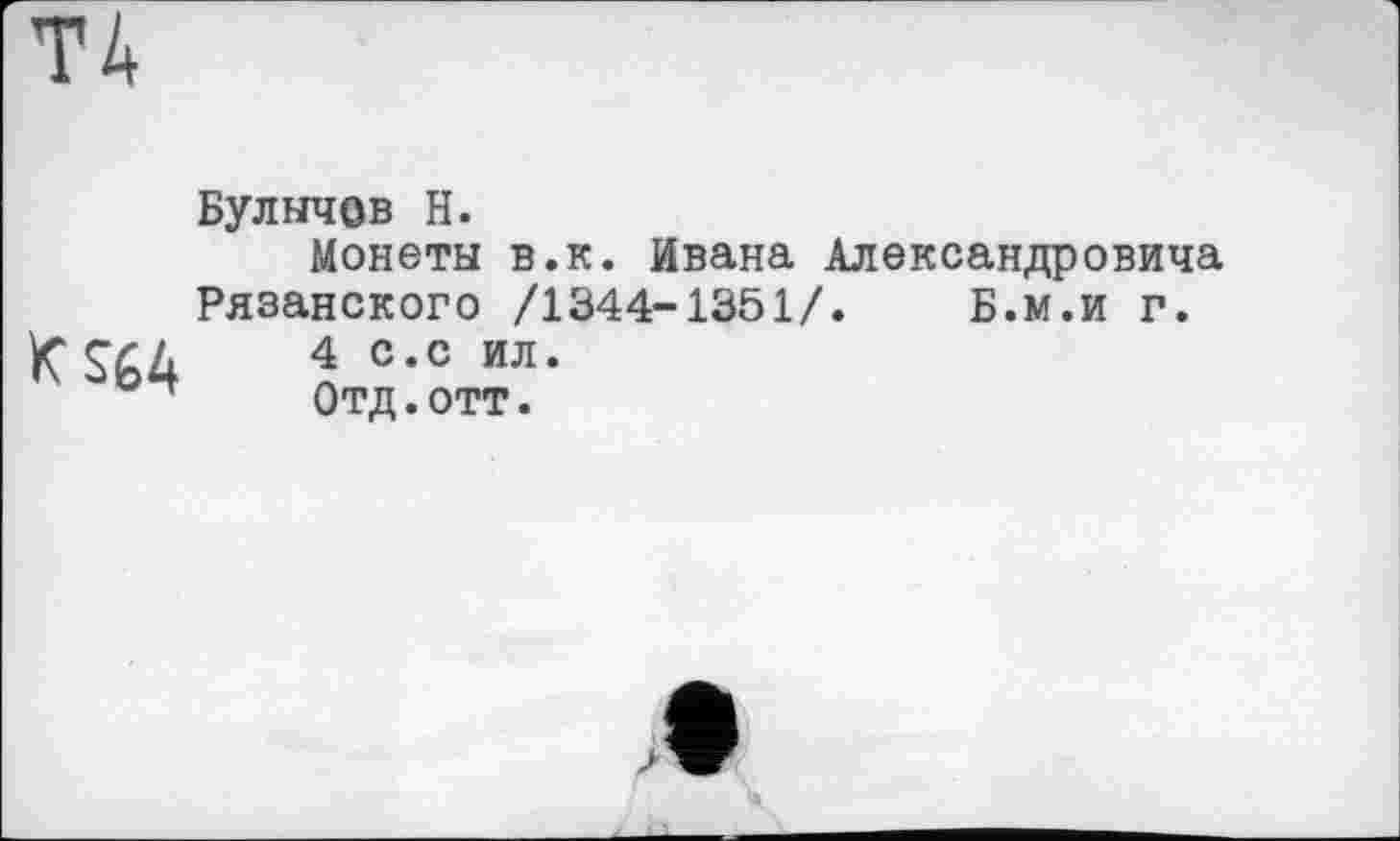 ﻿Булычев H.
Монеты в.к. Ивана Александровича Рязанского /1344-1351/. Б.м.и г.
KS64 ž ил-
Отд. ОТТ.